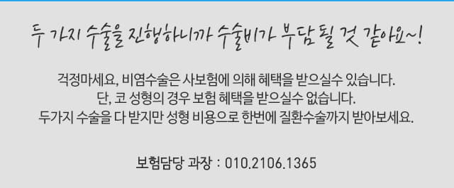 두 가지 수술을 진행하니까 수술비가 부담 될 것 같아요~! 걱정마세요, 비염수술은 사보험에 의해 혜택을 받으실 수 있습니다. 단, 코성형의 경우 보험 혜택을 받으실 수 없습니다. 두가지 수술을 다 받지만 성형비용으로 한번에 질환수술까지 받아보세요. 보험담당 과장 01021061365