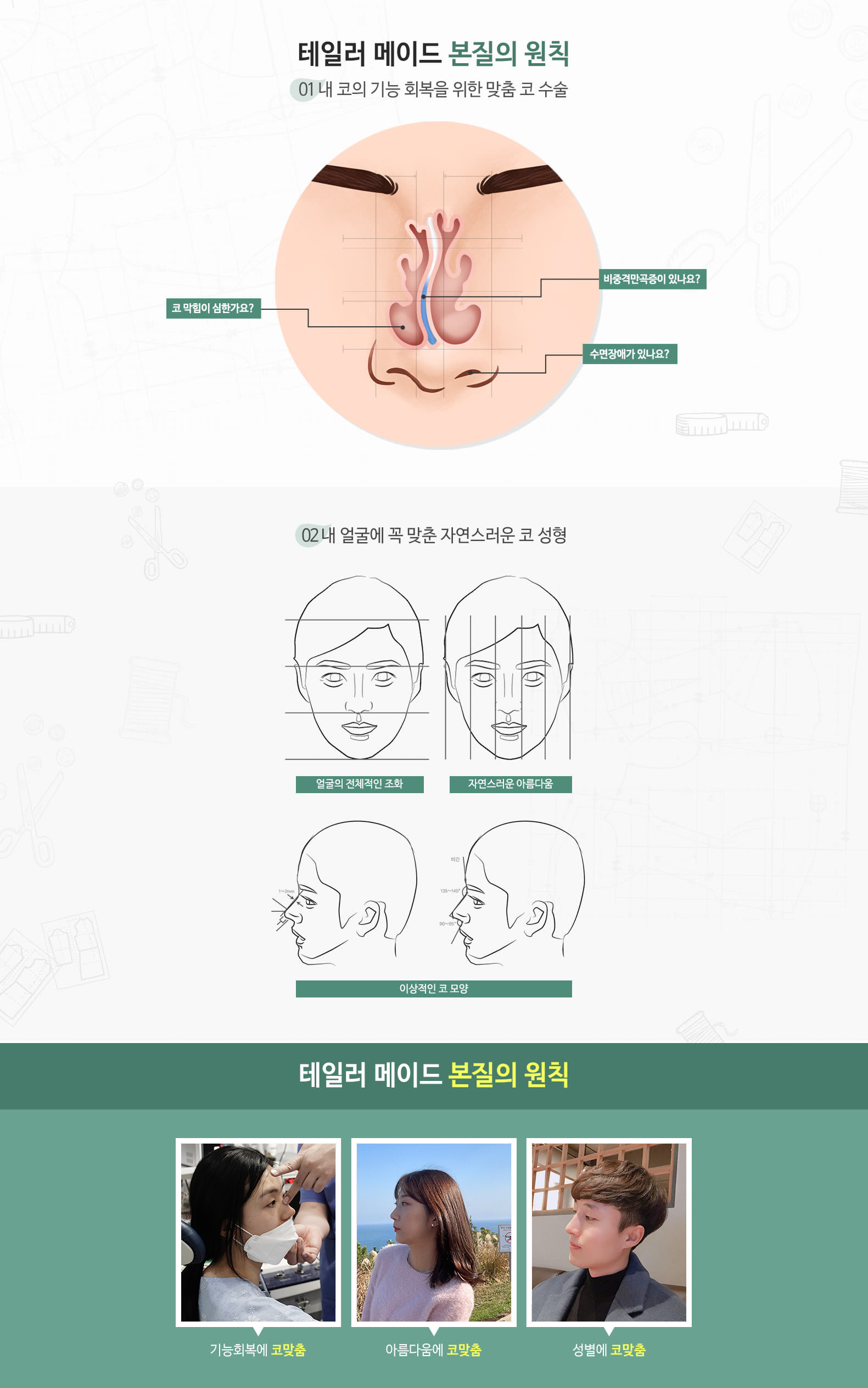 테일러 메이드 본질의 원칙 01 내 코의 기능 회복을 위한 맞춤 코수술 비중격만곡증이 있나요? 코 막힘이 심한가요? 수면장애가 있나요? 02 내 얼굴에 꼭 맞춘 자연스러운 코 성형 얼굴의 전체적인 조화 자연스러운 아름다움 이상적인 코 모양 테일러 메이드 본질의 원칙 기능회복에 코 맞춤 아름다움에 코 맞춤 성별의 코 맞춤