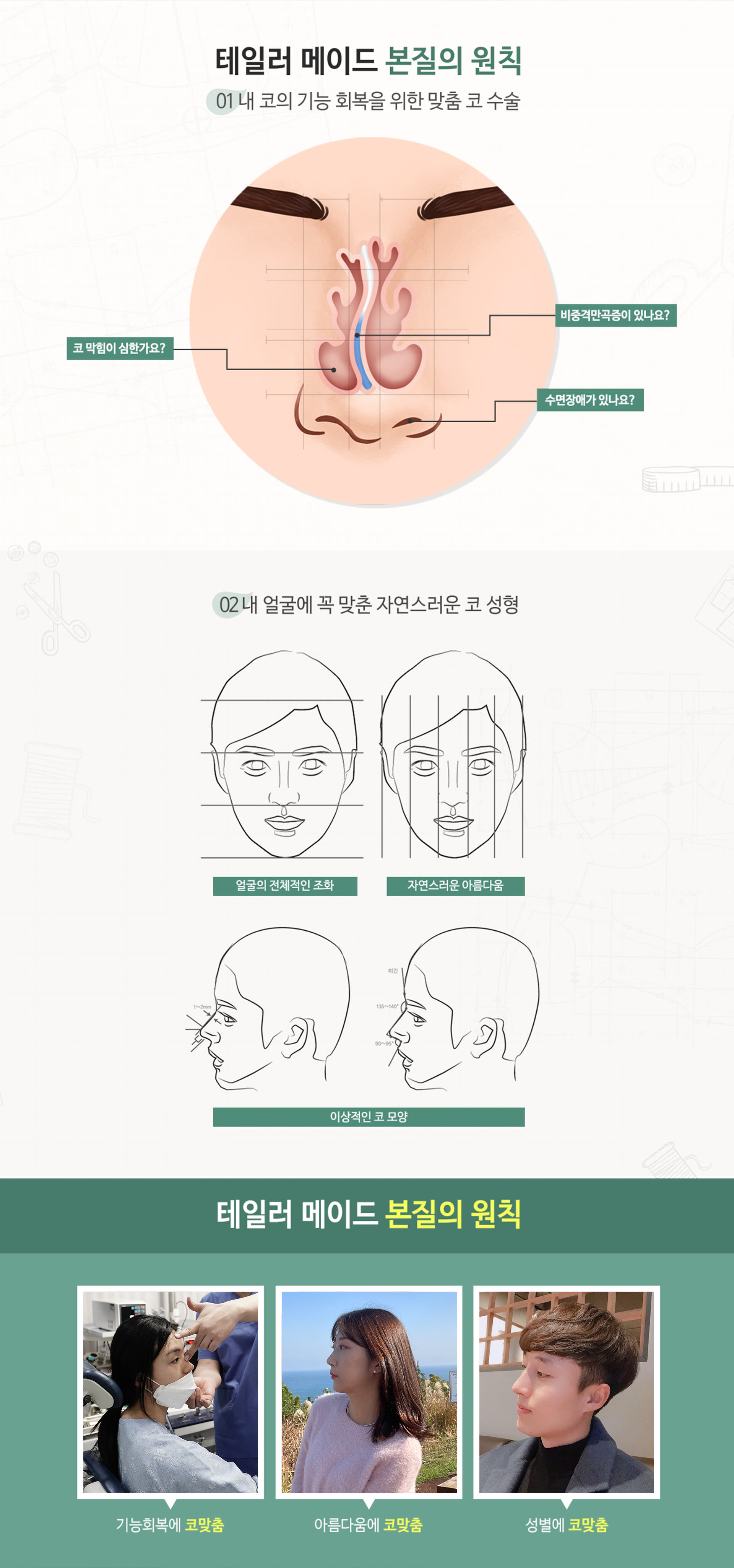 테일러 메이드 본질의 원칙 01 내 코의 기능 회복을 위한 맞춤 코수술 비중격만곡증이 있나요? 코 막힘이 심한가요? 수면장애가 있나요? 02 내 얼굴에 꼭 맞춘 자연스러운 코 성형 얼굴의 전체적인 조화 자연스러운 아름다움 이상적인 코 모양 테일러 메이드 본질의 원칙 기능회복에 코 맞춤 아름다움에 코 맞춤 성별의 코 맞춤