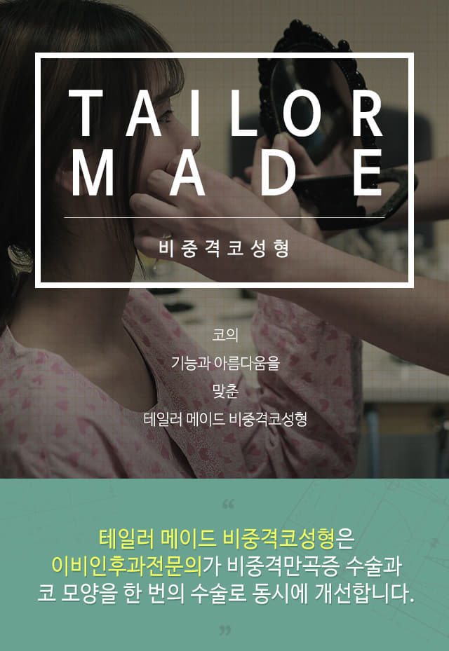 tailor made 비중격 코성형 코의 기능과 아름다움을 맞춘 테일러 메이드 비중격 코성형 테일러 메이드 비중격코성형은 이비인후과 전문의가 비중격만곡증 수술과 코 모양을 한 번의 수술로 동시에 개선합니다